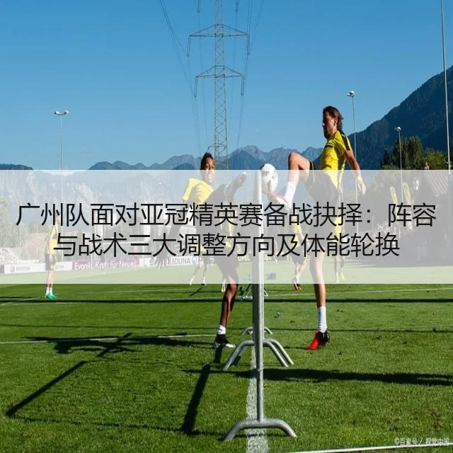 广州队面对亚冠精英赛备战抉择：阵容与战术三大调整方向及体能轮换